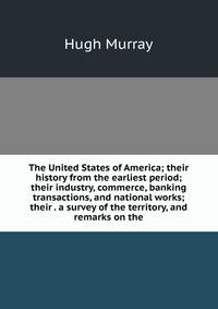 The United States of America; their history from the earliest period; their industry, commerce, banking transactions, and national works; their . a survey of the territory, and remarks on the