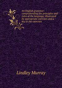 An English grammar: comprehending the principles and rules of the language, illustrated by appropriate exercises and a key to the exercises