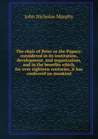The chair of Peter or the Papacy: considered in its institution, development, and organization, and in the benefits which, for over eighteen centuries, it has conferred on mankind