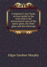 A beginner's star-book; an easy guide to the stars and to the astronomical uses of the opera-glass, the field-glass and the telescope