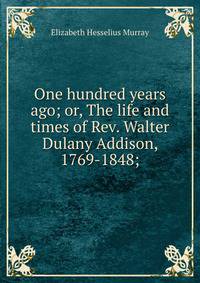 One hundred years ago; or, The life and times of Rev. Walter Dulany Addison, 1769-1848;