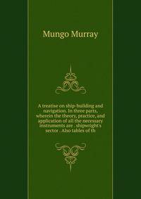 A treatise on ship-building and navigation. In three parts, wherein the theory, practice, and application of all the necessary instruments are . shipwright's sector . Also tables of th