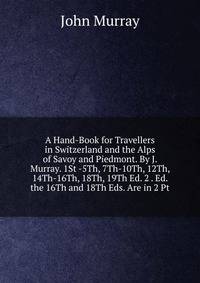 A Hand-Book for Travellers in Switzerland and the Alps of Savoy and Piedmont. By J. Murray. 1St -5Th, 7Th-10Th, 12Th, 14Th-16Th, 18Th, 19Th Ed. 2 . Ed. the 16Th and 18Th Eds. Are in 2 Pt
