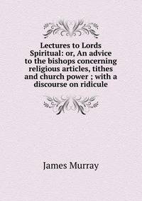 Lectures to Lords Spiritual: or, An advice to the bishops concerning religious articles, tithes and church power ; with a discourse on ridicule