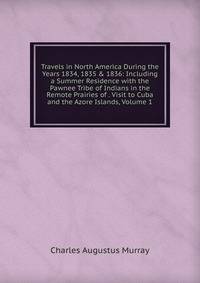 Travels in North America During the Years 1834, 1835 &amp; 1836: Including a Summer Residence with the Pawnee Tribe of Indians in the Remote Prairies of . Visit to Cuba and the Azore Islands, Volume 1