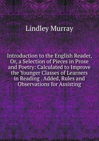 Introduction to the English Reader, Or, a Selection of Pieces in Prose and Poetry: Calculated to Improve the Younger Classes of Learners in Reading . Added, Rules and Observations for Assisting