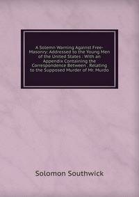 A Solemn Warning Against Free-Masonry: Addressed to the Young Men of the United States : With an Appendix Containing the Correspondence Between . Relating to the Supposed Murder of Mr. Murdo