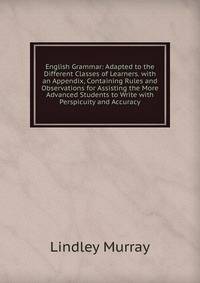 English Grammar: Adapted to the Different Classes of Learners. with an Appendix, Containing Rules and Observations for Assisting the More Advanced Students to Write with Perspicuity and Accuracy