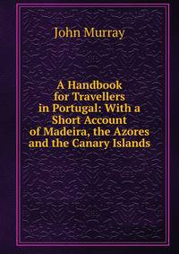 A Handbook for Travellers in Portugal: With a Short Account of Madeira, the Azores and the Canary Islands