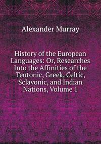 History of the European Languages: Or, Researches Into the Affinities of the Teutonic, Greek, Celtic, Sclavonic, and Indian Nations, Volume 1