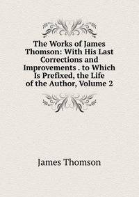 The Works of James Thomson: With His Last Corrections and Improvements . to Which Is Prefixed, the Life of the Author, Volume 2
