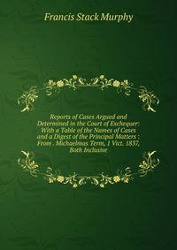 Reports of Cases Argued and Determined in the Court of Exchequer: With a Table of the Names of Cases and a Digest of the Principal Matters : From . Michaelmas Term, 1 Vict. 1837, Both Inclusive