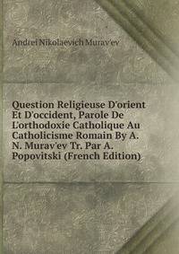Question Religieuse D'orient Et D'occident, Parole De L'orthodoxie Catholique Au Catholicisme Romain By A.N. Murav'ev Tr. Par A. Popovitski (French Edition)