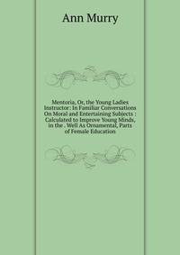 Mentoria, Or, the Young Ladies Instructor: In Familiar Conversations On Moral and Entertaining Subjects : Calculated to Improve Young Minds, in the . Well As Ornamental, Parts of Female Education