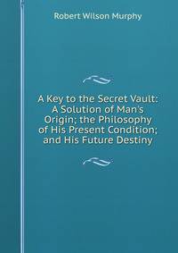 A Key to the Secret Vault: A Solution of Man's Origin; the Philosophy of His Present Condition; and His Future Destiny