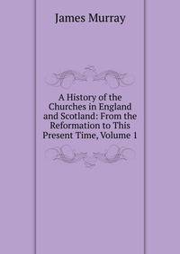 A History of the Churches in England and Scotland: From the Reformation to This Present Time, Volume 1