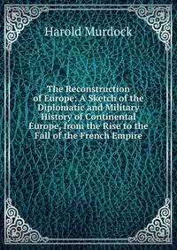 The Reconstruction of Europe: A Sketch of the Diplomatic and Military History of Continental Europe, from the Rise to the Fall of the French Empire