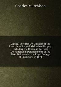Clinical Lectures On Diseases of the Liver, Jaundice and Abdominal Dropsy: Including the Croonian Lectures On Functional Derangements of the Liver Delivered at the Royal College of Physicians in 1874