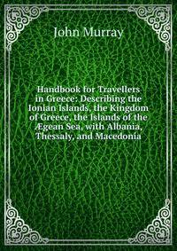 Handbook for Travellers in Greece: Describing the Ionian Islands, the Kingdom of Greece, the Islands of the ?gean Sea, with Albania, Thessaly, and Macedonia