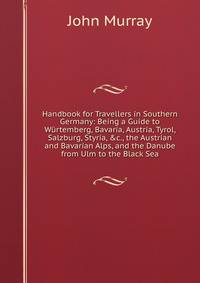Handbook for Travellers in Southern Germany: Being a Guide to W?rtemberg, Bavaria, Austria, Tyrol, Salzburg, Styria, &amp;c., the Austrian and Bavarian Alps, and the Danube from Ulm to the Black Sea