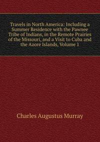 Travels in North America: Including a Summer Residence with the Pawnee Tribe of Indians, in the Remote Prairies of the Missouri, and a Visit to Cuba and the Azore Islands, Volume 1
