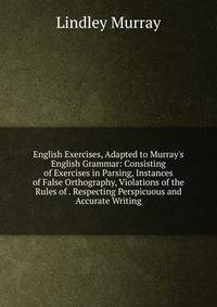English Exercises, Adapted to Murray's English Grammar: Consisting of Exercises in Parsing, Instances of False Orthography, Violations of the Rules of . Respecting Perspicuous and Accurate Writing