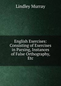 English Exercises: Consisting of Exercises in Parsing, Instances of False Orthography, Etc