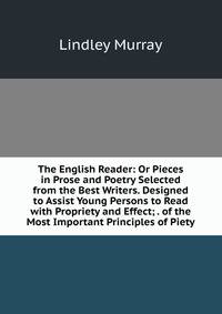 The English Reader: Or Pieces in Prose and Poetry Selected from the Best Writers. Designed to Assist Young Persons to Read with Propriety and Effect; . of the Most Important Principles of Piety
