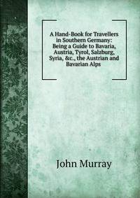 A Hand-Book for Travellers in Southern Germany: Being a Guide to Bavaria, Austria, Tyrol, Salzburg, Syria, &amp;c., the Austrian and Bavarian Alps .