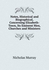 Notes, Historical and Biographical, Concerning Elizabeth-Town, Its Eminent Men, Churches and Ministers