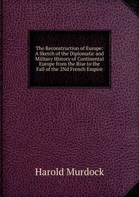 The Reconstruction of Europe: A Sketch of the Diplomatic and Military History of Continental Europe from the Rise to the Fall of the 2Nd French Empire