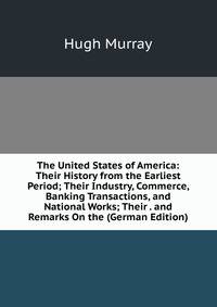 The United States of America: Their History from the Earliest Period; Their Industry, Commerce, Banking Transactions, and National Works; Their . and Remarks On the (German Edition)