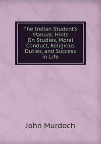 The Indian Student's Manual: Hints On Studies, Moral Conduct, Religious Duties, and Success in Life