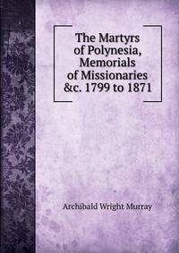 The Martyrs of Polynesia, Memorials of Missionaries &amp;c. 1799 to 1871