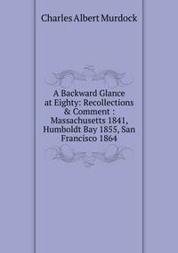 A Backward Glance at Eighty: Recollections &amp; Comment : Massachusetts 1841, Humboldt Bay 1855, San Francisco 1864