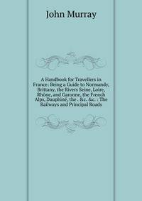 A Handbook for Travellers in France: Being a Guide to Normandy, Brittany, the Rivers Seine, Loire, Rh?ne, and Garonne, the French Alps, Dauphin?, the . &amp;c. &amp;c. : The Railways and Principal Roads