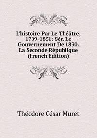 L'histoire Par Le Th??tre, 1789-1851: S?r. Le Gouvernement De 1830. La Seconde R?publique (French Edition)