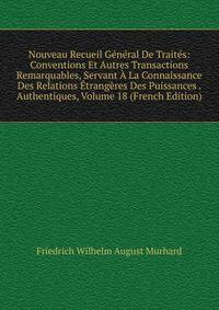 Nouveau Recueil General De Traites: Conventions Et Autres Transactions Remarquables, Servant A La Connaissance Des Relations Etrangeres Des Puissances . Authentiques, Volume 18 (French Edition)