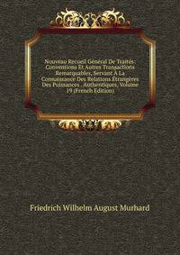 Nouveau Recueil General De Traites: Conventions Et Autres Transactions Remarquables, Servant A La Connaissance Des Relations Etrangeres Des Puissances . Authentiques, Volume 19 (French Edition)