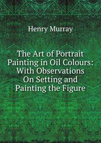The Art of Portrait Painting in Oil Colours: With Observations On Setting and Painting the Figure