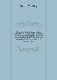 Mentoria, Or, the Young Ladies Instructor: In Familiar Conversations, On Industry, Orthography, Politeness, Civility and Gratitude, Elocution and . and Remus : On Church Service, Spartan Form