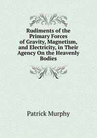 Rudiments of the Primary Forces of Gravity, Magnetism, and Electricity, in Their Agency On the Heavenly Bodies