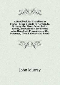 A Handbook for Travellers in France: Being a Guide to Normandy, Brittany, the Rivers Seine, Loire, Rhone, and Garonne, the French Alps, Dauphine, Provence, and the Pyrenees, Their Railways and Roads