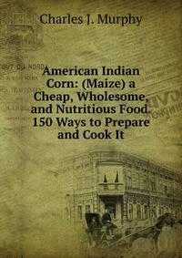 American Indian Corn: (Maize) a Cheap, Wholesome, and Nutritious Food. 150 Ways to Prepare and Cook It