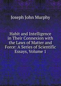 Habit and Intelligence in Their Connexion with the Laws of Matter and Force: A Series of Scientific Essays, Volume 1