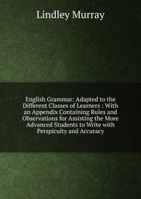 English Grammar: Adapted to the Different Classes of Learners : With an Appendix Containing Rules and Observations for Assisting the More Advanced Students to Write with Perspicuity and Accuracy