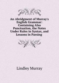 An Abridgment of Murray's English Grammar: Containing Also Punctuation, the Notes Under Rules in Syntax, and Lessons in Parsing .