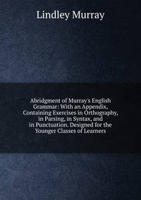 Abridgment of Murray's English Grammar: With an Appendix, Containing Exercises in Orthography, in Parsing, in Syntax, and in Punctuation. Designed for the Younger Classes of Learners