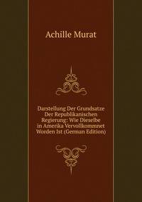 Darstellung Der Grundsatze Der Republikanischen Regierung: Wie Dieselbe in Amerika Vervollkommnet Worden Ist (German Edition)