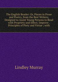 The English Reader: Or, Pieces in Prose and Poetry, from the Best Writers; Designed to Assist Young Persons to Read with Propriety and Effect; Improve . Principles of Piety and Virtue ; with